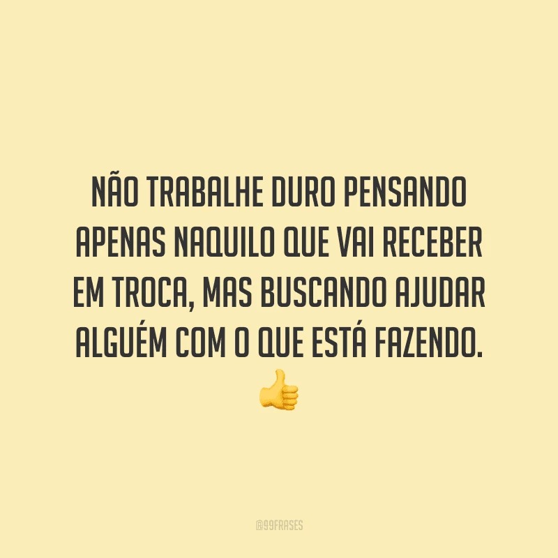 Não trabalhe duro pensando apenas naquilo que vai receber em troca, mas buscando ajudar alguém com o que está fazendo.