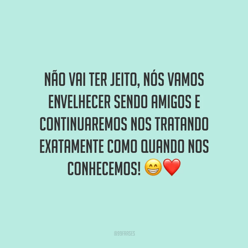 Não vai ter jeito, nós vamos envelhecer sendo amigos e continuaremos nos tratando exatamente como quando nos conhecemos! 
