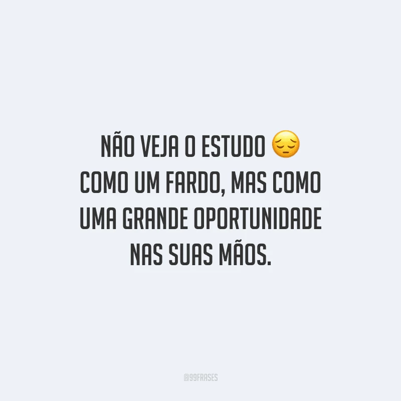 Não veja o estudo como um fardo, mas como uma grande oportunidade nas suas mãos.