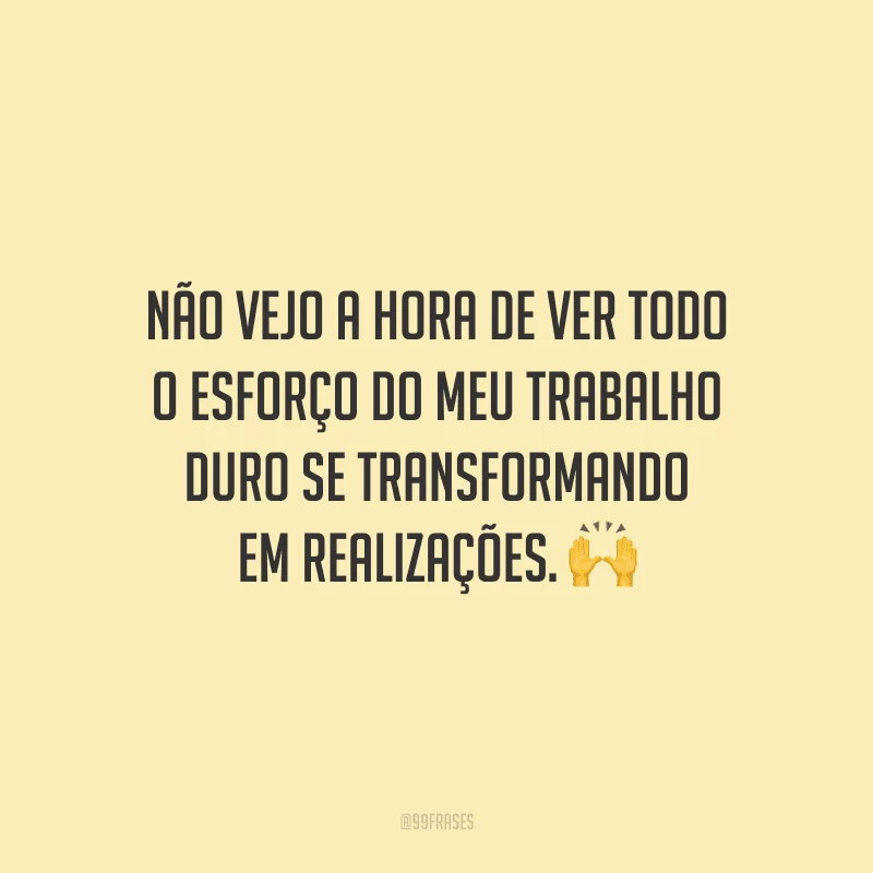 Não vejo a hora de ver todo o esforço do meu trabalho duro se transformando em realizações.