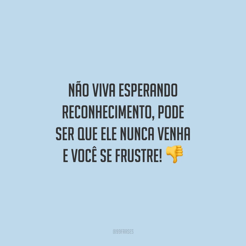 Não viva esperando reconhecimento, pode ser que ele nunca venha e você se frustre!