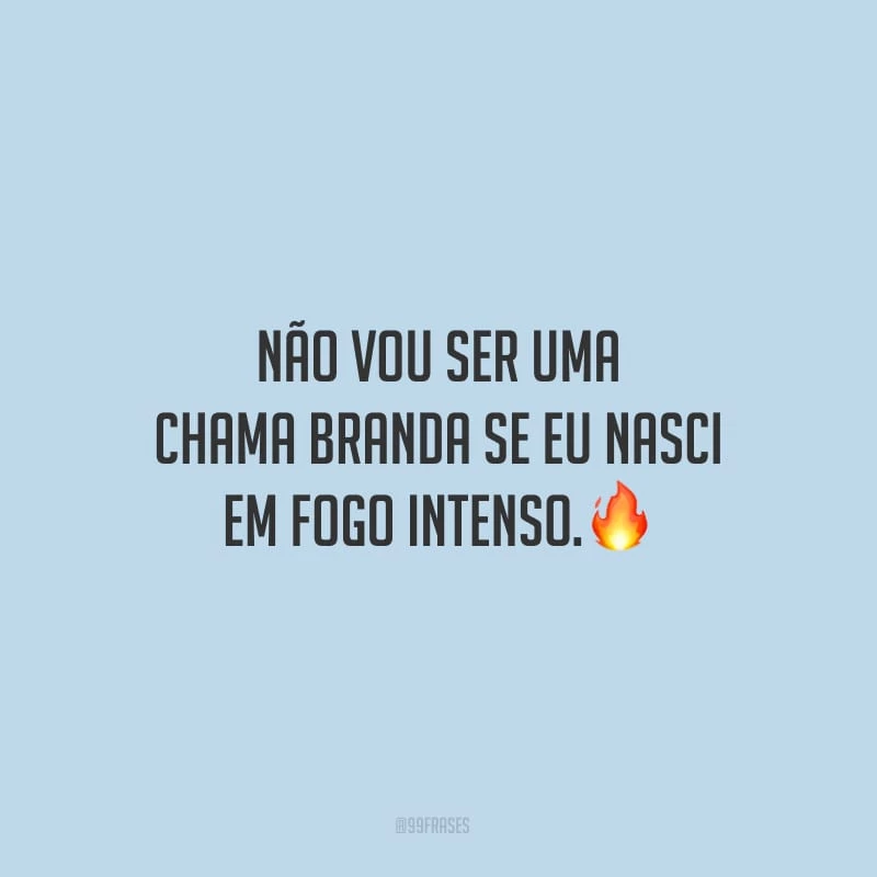 Não vou ser uma chama branda se eu nasci em fogo intenso.