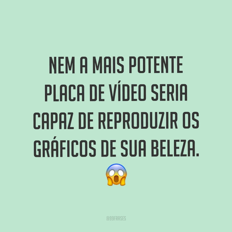 Nem a mais potente placa de vídeo seria capaz de reproduzir os gráficos de sua beleza. ?