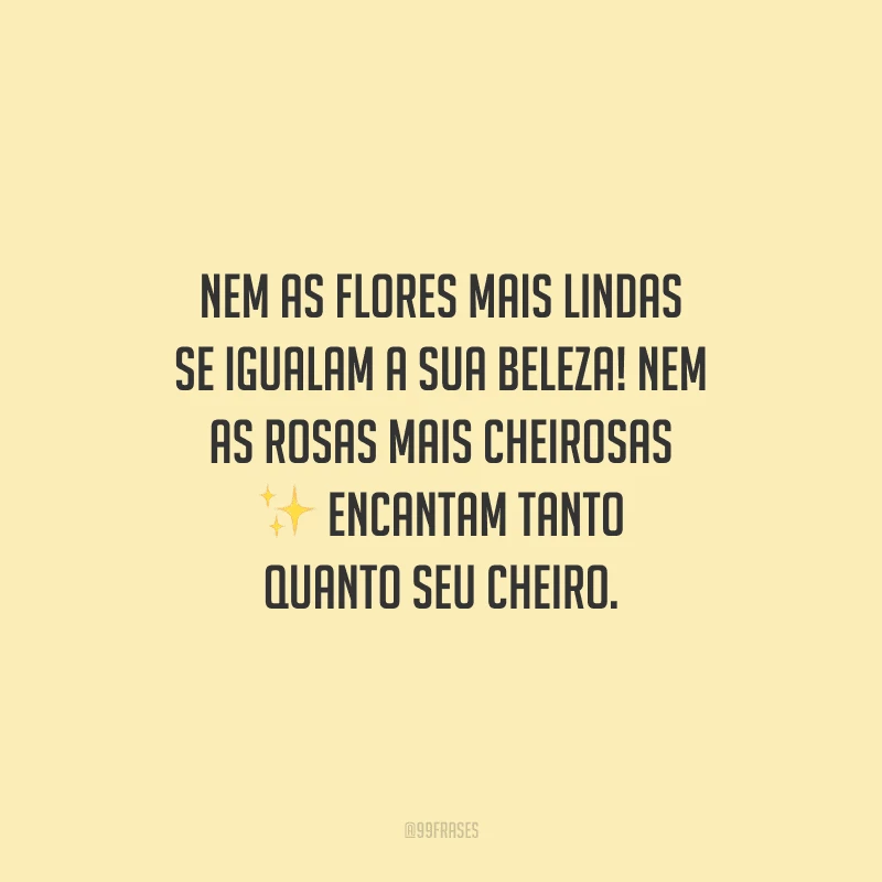 Nem as flores mais lindas se igualam a sua beleza! Nem as rosas mais cheirosas encantam tanto quanto seu cheiro.