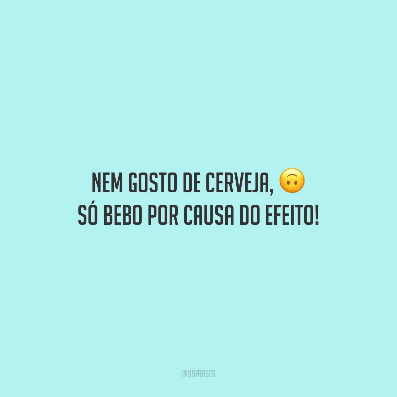 Nem gosto de cerveja, só bebo por causa do efeito!