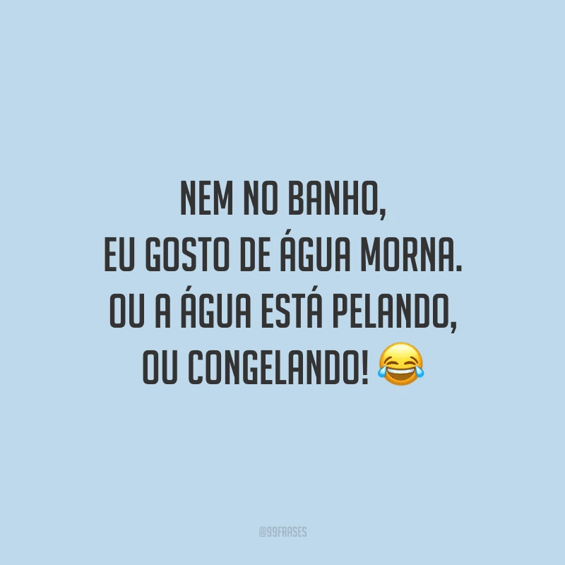 Nem no banho, eu gosto de água morna. Ou a água está pelando, ou congelando!
