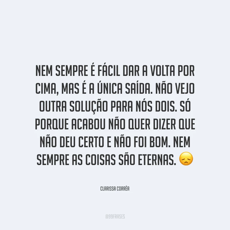 Nem sempre é fácil dar a volta por cima, mas é a única saída. Não vejo outra solução para nós dois. Só porque acabou não quer dizer que não deu certo e não foi bom. Nem sempre as coisas são eternas.