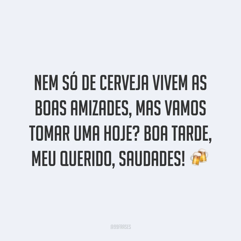 Nem só de cerveja vivem as boas amizades, mas vamos tomar uma hoje? Boa tarde, meu querido, saudades! ?