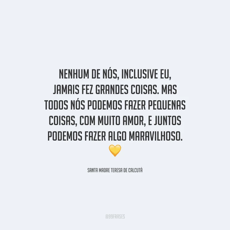 Nenhum de nós, inclusive eu, jamais fez grandes coisas. Mas todos nós podemos fazer pequenas coisas, com muito amor, e juntos podemos fazer algo maravilhoso. 
