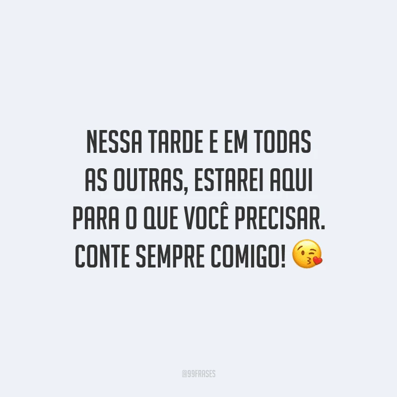 Nessa tarde e em todas as outras, estarei aqui para o que você precisar. Conte sempre comigo!