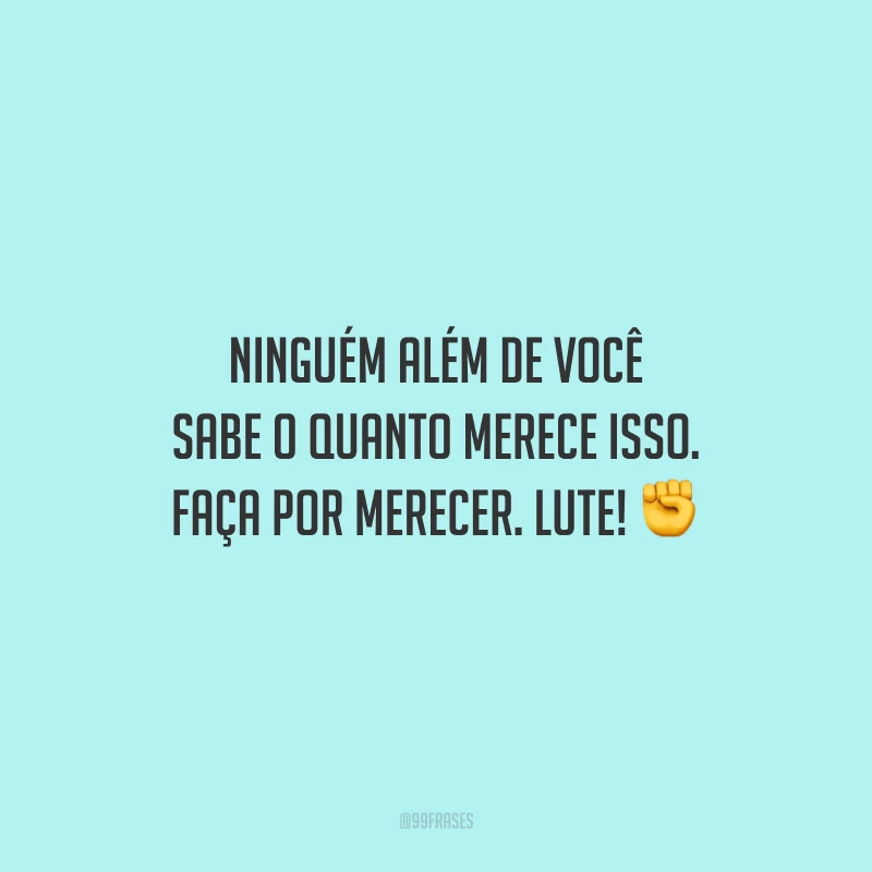 Ninguém além de você sabe o quanto merece isso. Faça por merecer. Lute!