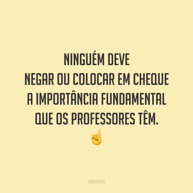 Ninguém deve negar ou colocar em cheque a importância fundamental que os professores têm.