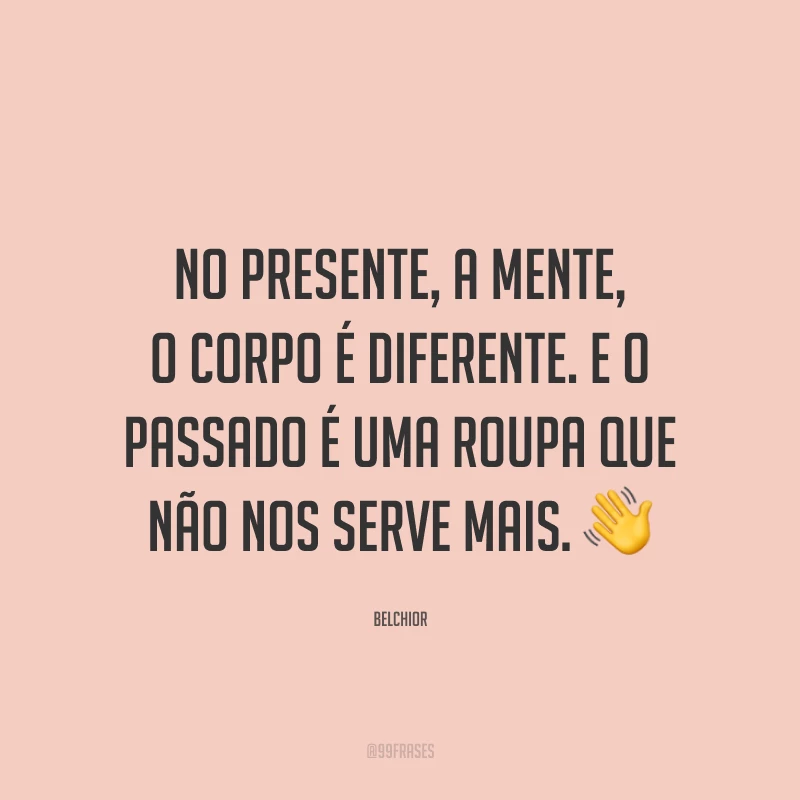 No presente, a mente, o corpo é diferente. E o passado é uma roupa que não nos serve mais. ?