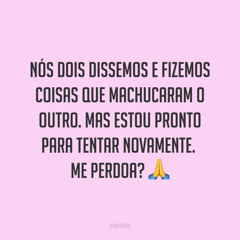 Nós dois dissemos e fizemos coisas que machucaram o outro. Mas estou pronto para tentar novamente. Me perdoa? ?