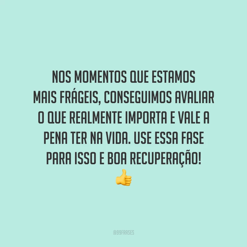 Nos momentos que estamos mais frágeis, conseguimos avaliar o que realmente importa e vale a pena ter na vida. Use essa fase para isso e boa recuperação!