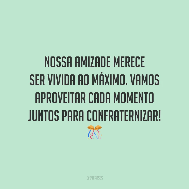 Nossa amizade merece ser vivida ao máximo. Vamos aproveitar cada momento juntos para confraternizar!