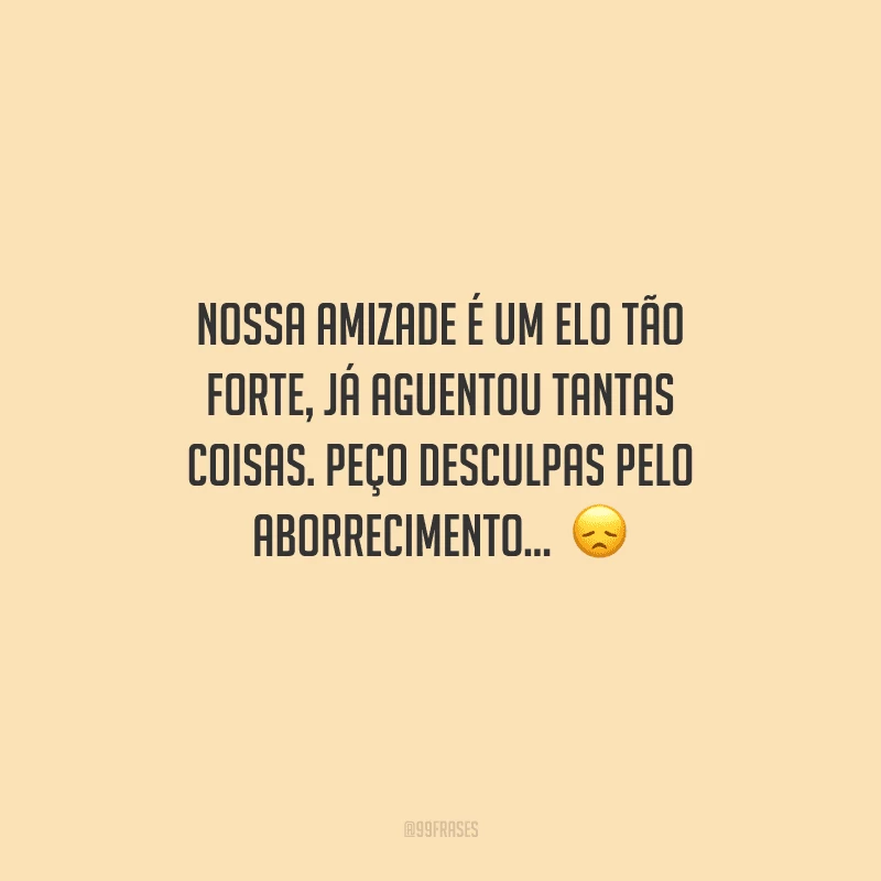 Nossa amizade é um elo tão forte, já aguentou tantas coisas. Peço desculpas pelo aborrecimento...  