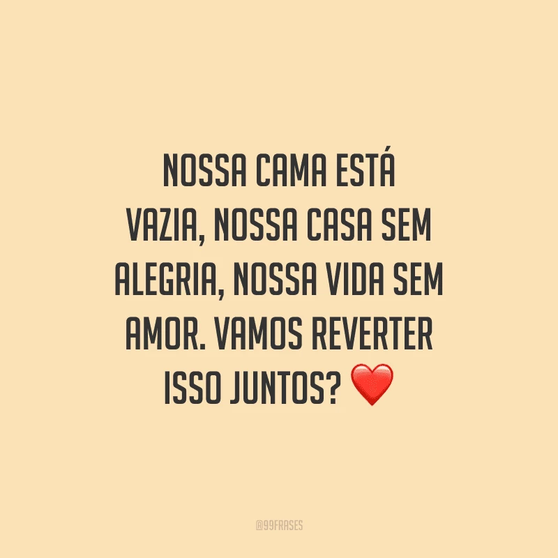 Nossa cama está vazia, nossa casa sem alegria, nossa vida sem amor. Vamos reverter isso juntos?