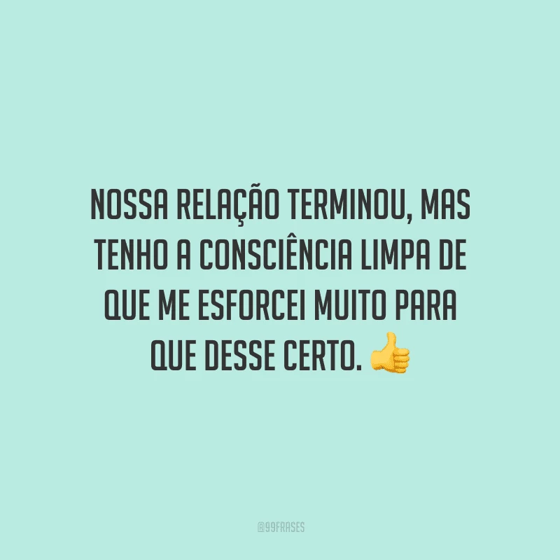 Nossa relação terminou, mas tenho a consciência limpa de que me esforcei muito para que desse certo. 