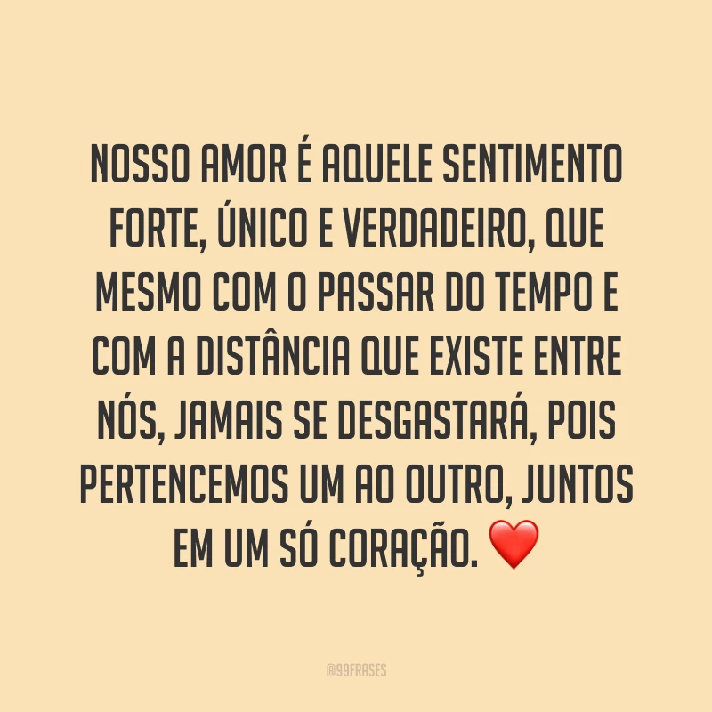 Nosso amor é aquele sentimento forte, único e verdadeiro, que mesmo com o passar do tempo e com a distância que existe entre nós, jamais se desgastará, pois pertencemos um ao outro, juntos em um só coração. ❤️