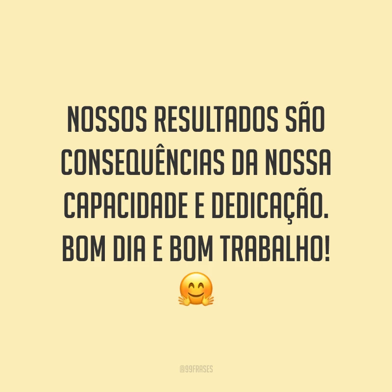 Nossos resultados são consequências da nossa capacidade e dedicação. Bom dia e bom trabalho!