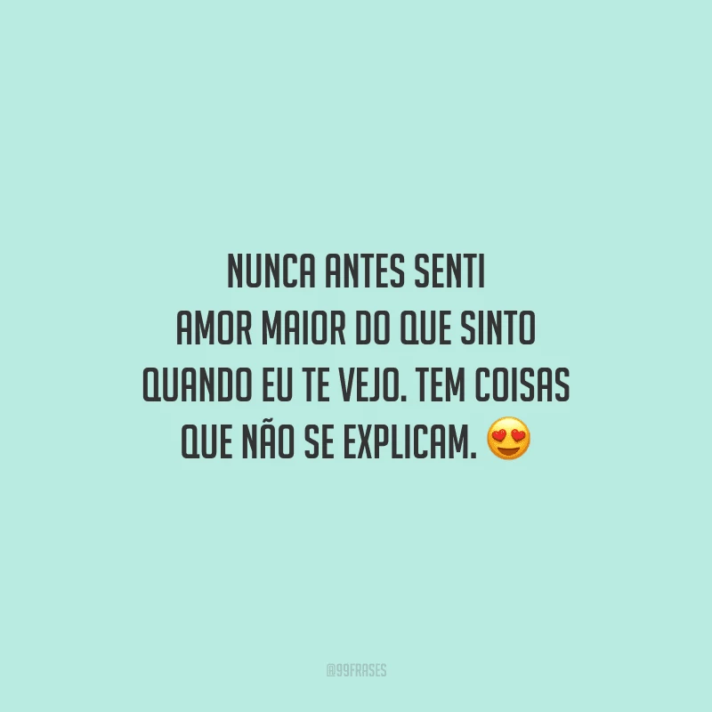 Nunca antes senti amor maior do que sinto quando eu te vejo. Tem coisas que não se explicam. 