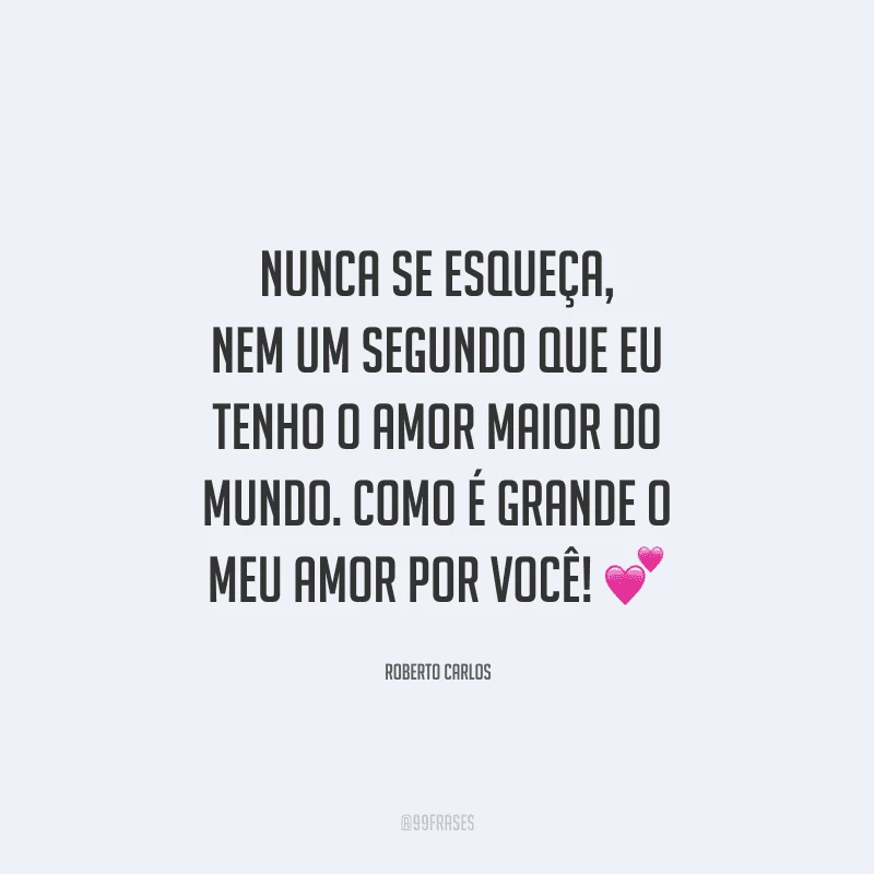 Nunca se esqueça, nem um segundo que eu tenho o amor maior do mundo. Como é grande o meu amor por você! 