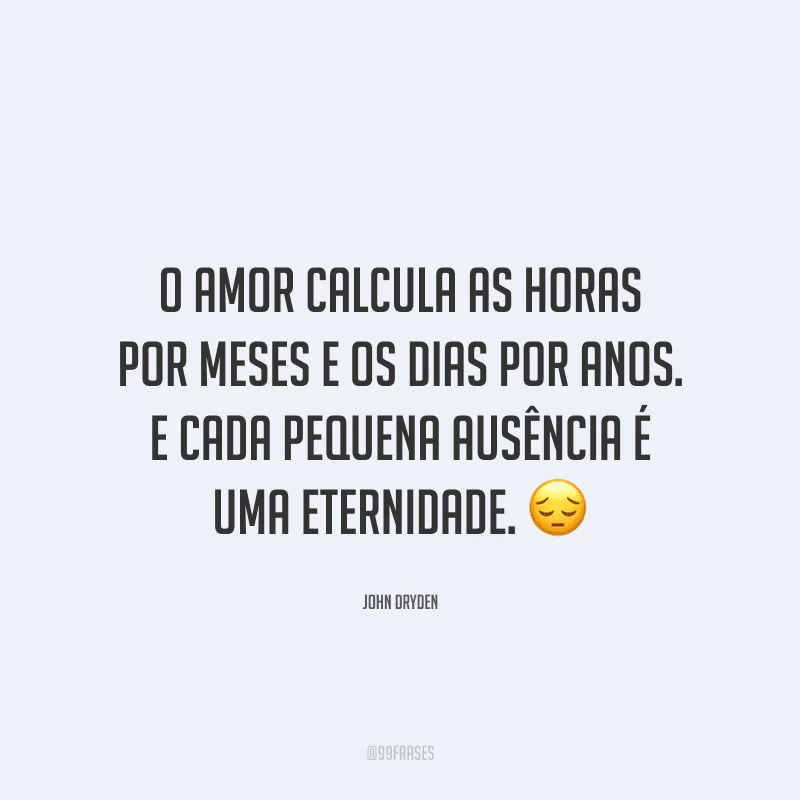 O amor calcula as horas por meses e os dias por anos. E cada pequena ausência é uma eternidade.