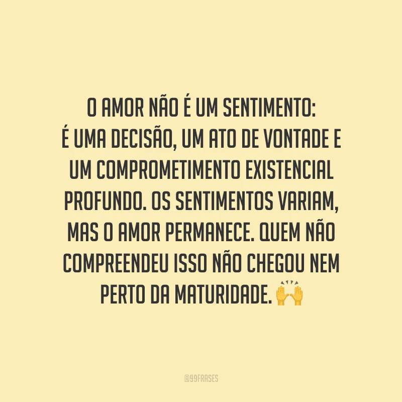 O amor não é um sentimento: é uma decisão, um ato de vontade e um comprometimento existencial profundo. Os sentimentos variam, mas o amor permanece. Quem não compreendeu isso não chegou nem perto da maturidade.
