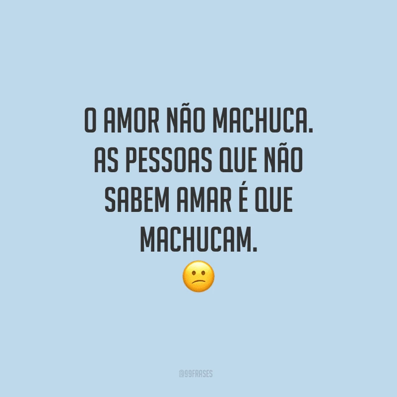 O amor não machuca. As pessoas que não sabem amar é que machucam.