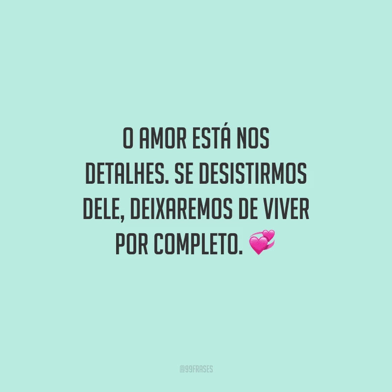 O amor está nos detalhes. Se desistirmos dele, deixaremos de viver por completo. 