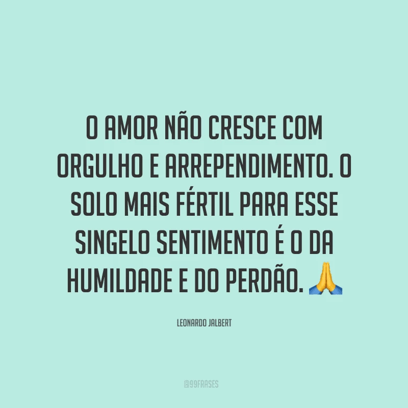 O amor não cresce com orgulho e arrependimento. O solo mais fértil para esse singelo sentimento é o da humildade e do perdão. ?