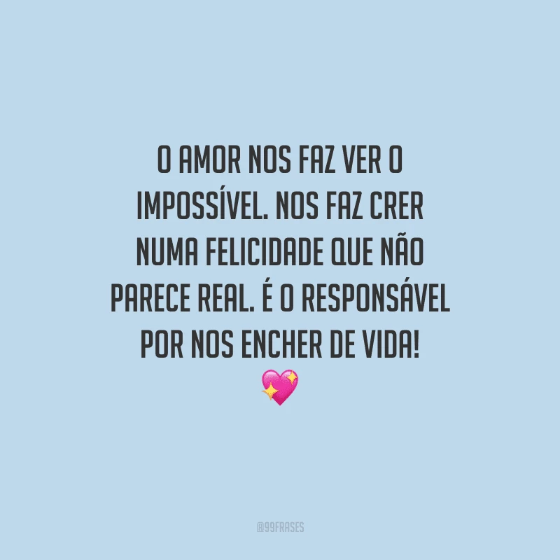 O amor nos faz ver o impossível. Nos faz crer numa felicidade que não parece real. É o responsável por nos encher de vida! 