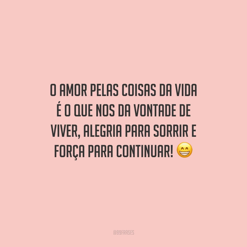O amor pelas coisas da vida é o que nos da vontade de viver, alegria para sorrir e força para continuar!