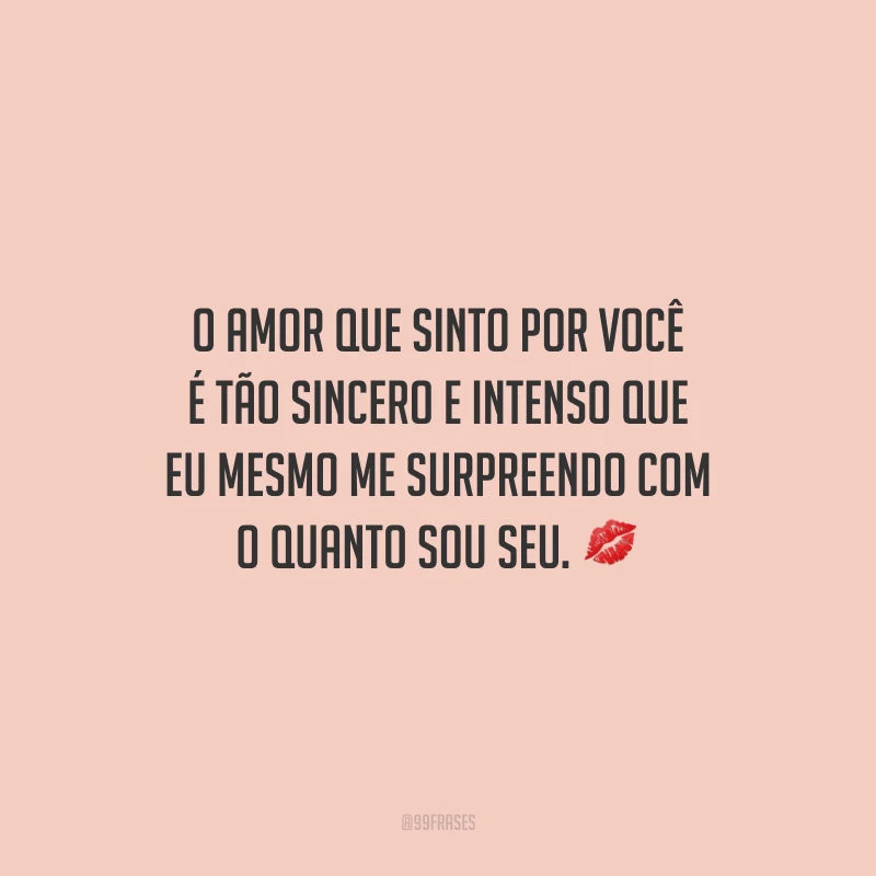 O amor que sinto por você é tão sincero e intenso que eu mesmo me surpreendo com o quanto sou seu.