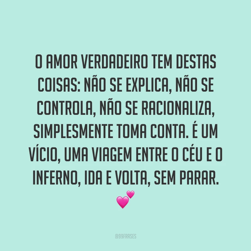 O amor verdadeiro tem destas coisas: não se explica, não se controla, não se racionaliza, simplesmente toma conta. É um vício, uma viagem entre o céu e o inferno, ida e volta, sem parar. 💕   