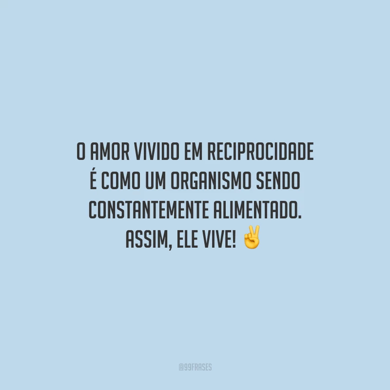 O amor vivido em reciprocidade é como um organismo sendo constantemente alimentado. Assim, ele vive!