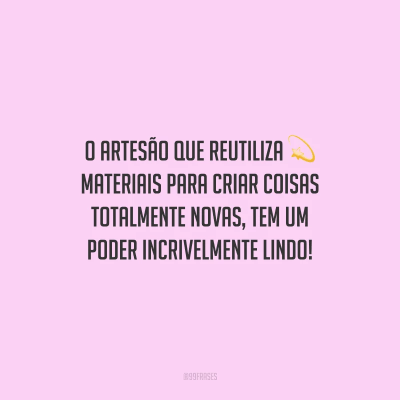 O artesão que reutiliza materiais para criar coisas totalmente novas, tem um poder incrivelmente lindo!