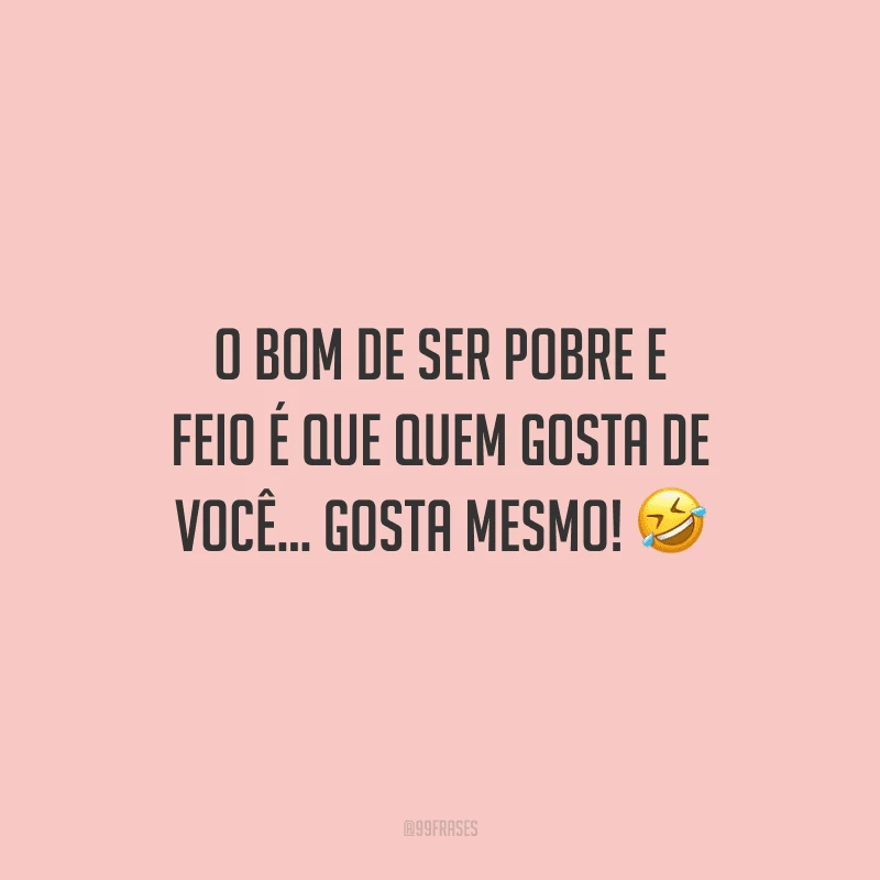 O bom de ser pobre e feio é que quem gosta de você... gosta mesmo! 