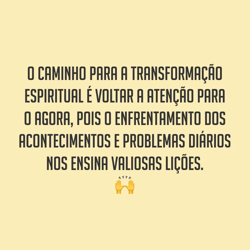 O caminho para a transformação espiritual é voltar a atenção para o agora, pois o enfrentamento dos acontecimentos e problemas diários nos ensina valiosas lições. ?