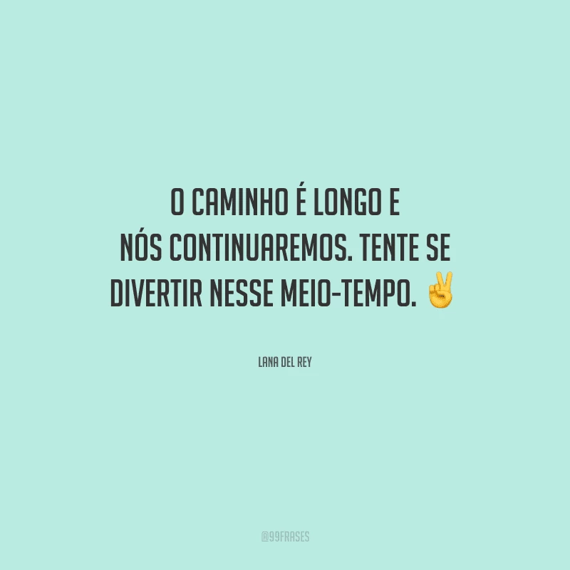 O caminho é longo e nós continuaremos. Tente se divertir nesse meio-tempo.