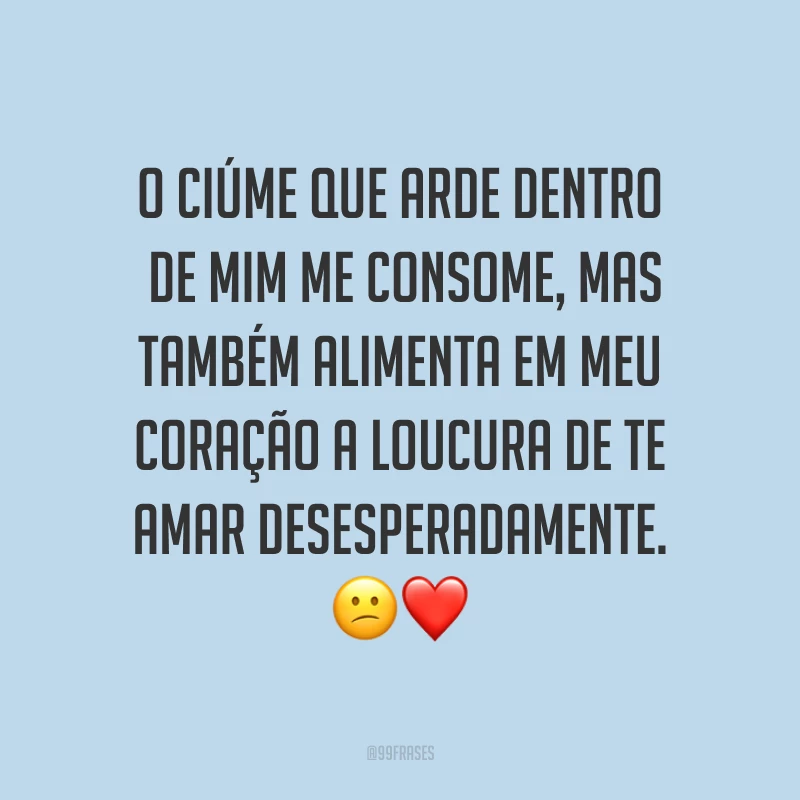 O ciúme que arde dentro de mim me consome, mas também alimenta em meu coração a loucura de te amar desesperadamente. ?❤