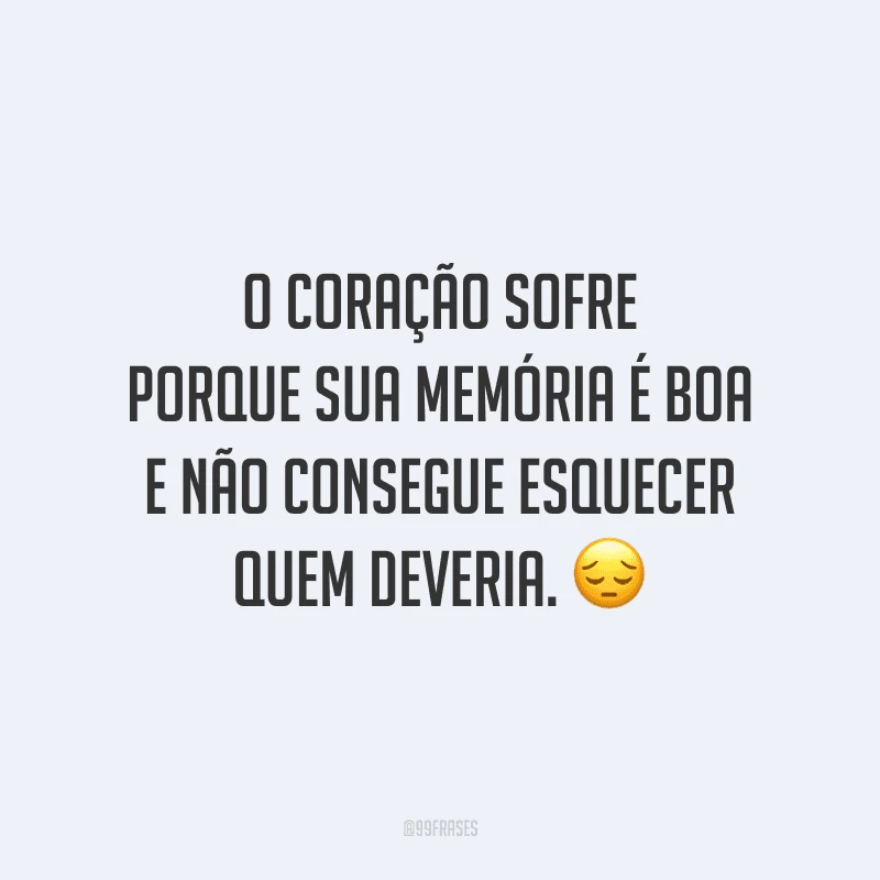 O coração sofre porque sua memória é boa e não consegue esquecer quem deveria.