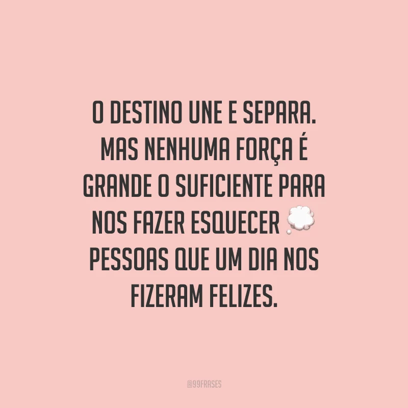 O destino une e separa. Mas nenhuma força é grande o suficiente para nos fazer esquecer pessoas que um dia nos fizeram felizes. 