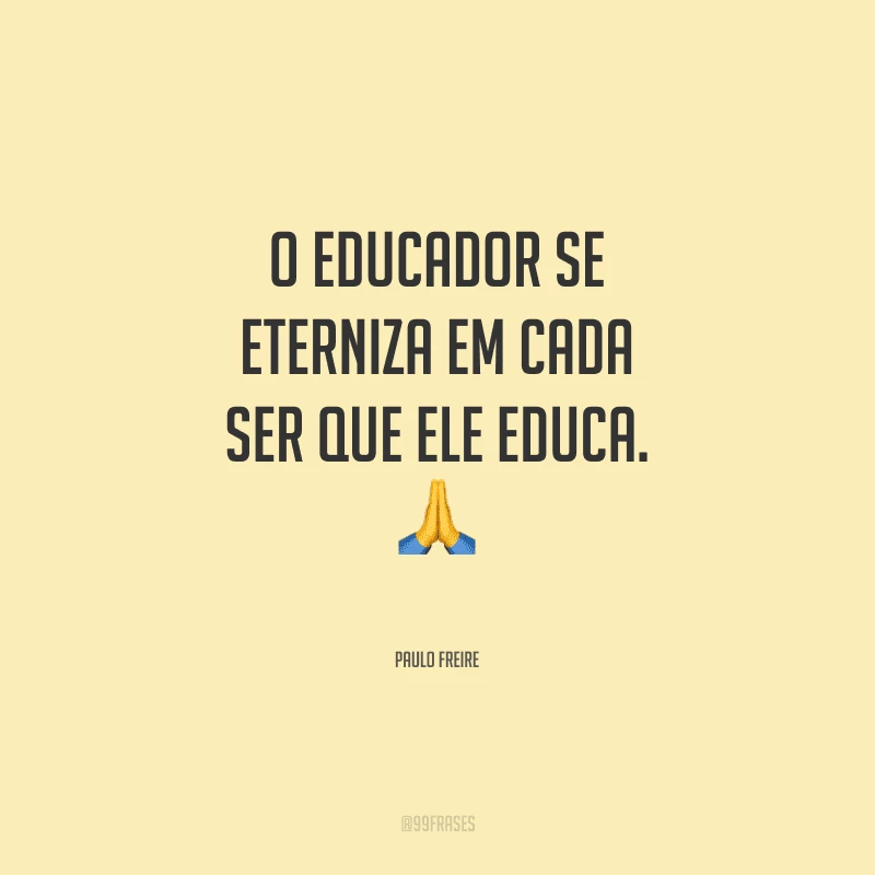 O educador se eterniza em cada ser que ele educa.