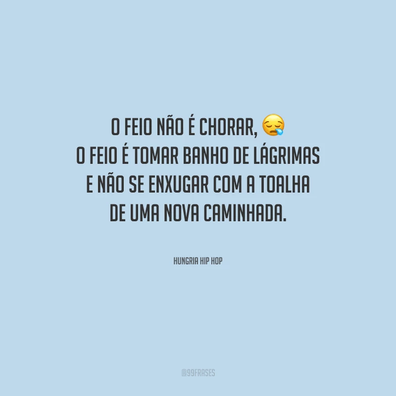 O feio não é chorar, o feio é tomar banho de lágrimas e não se enxugar com a toalha de uma nova caminhada.
