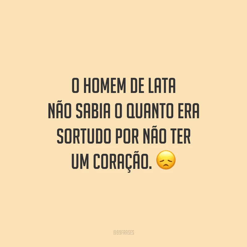 O homem de lata não sabia o quanto era sortudo por não ter um coração. 