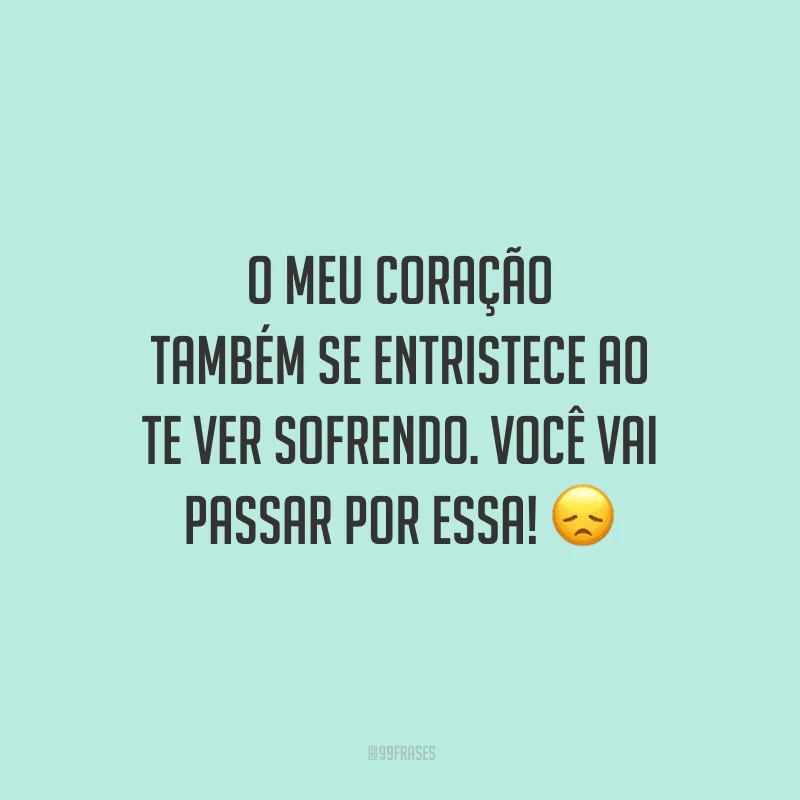 O meu coração também se entristece ao te ver sofrendo. Você vai passar por essa!