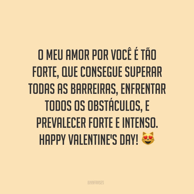 O meu amor por você é tão forte, que consegue superar todas as barreiras, enfrentar todos os obstáculos, e prevalecer forte e intenso. Happy Valentine's Day! ?