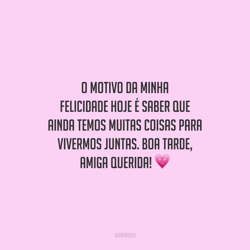 O motivo da minha felicidade hoje é saber que ainda temos muitas coisas para vivermos juntas. Boa tarde, amiga querida!